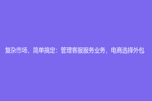 復雜市場，簡單搞定：管理客服服務業務，電商選擇外包