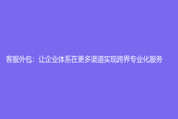 客服外包：讓企業體系在更多渠道實現跨界專業化服務