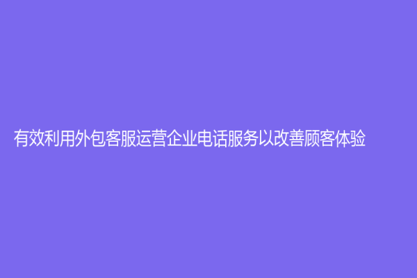 有效利用外包客服運營企業電話服務以改善顧客體驗