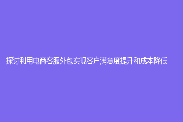 探討利用電商客服外包實(shí)現(xiàn)客戶滿意度提升和成本降低