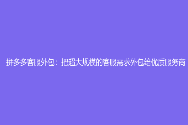 拼多多客服外包：把超大規(guī)模的客服需求外包給優(yōu)質(zhì)服務(wù)商