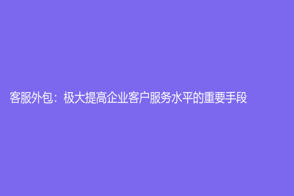 客服外包：極大提高企業客戶服務水平的重要手段