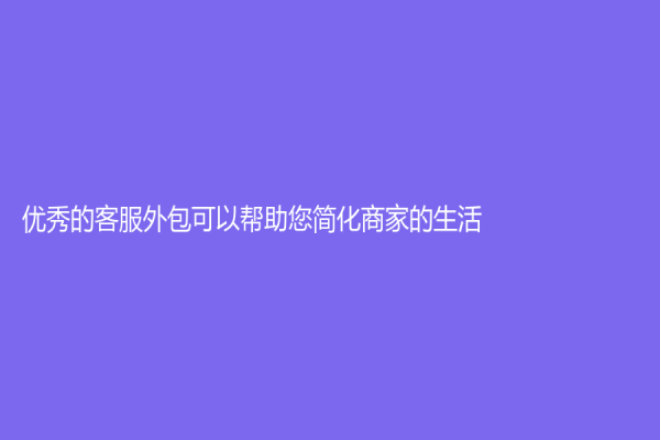 優秀的客服外包可以幫助您簡化商家的生活