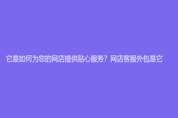 它是如何為您的網(wǎng)店提供貼心服務(wù)？網(wǎng)店客服外包是它！