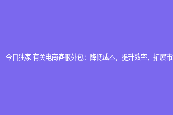 今日獨(dú)家|有關(guān)電商客服外包：降低成本，提升效率，拓展市場