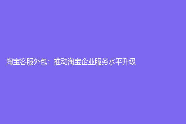 淘寶客服外包：推動淘寶企業服務水平升級