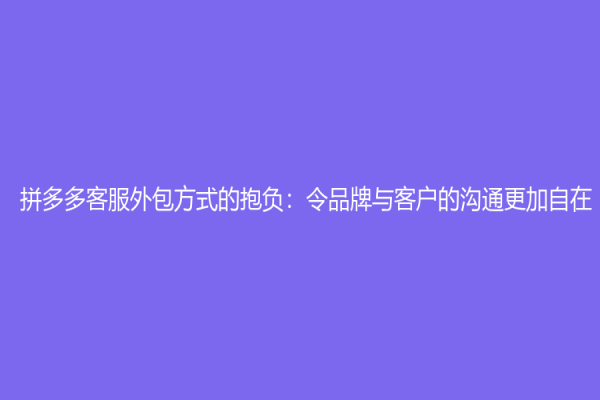 拼多多客服外包方式的抱負(fù)：令品牌與客戶的溝通更加自在