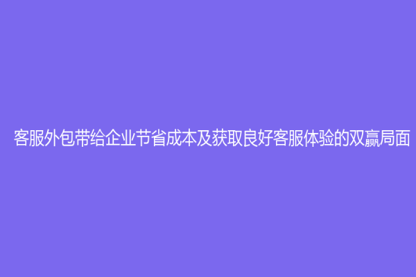 客服外包帶給企業節省成本及獲取良好客服體驗的雙贏局面