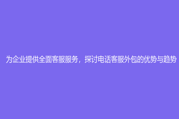 為企業(yè)提供全面客服服務(wù)，探討電話客服外包的優(yōu)勢(shì)與趨勢(shì)