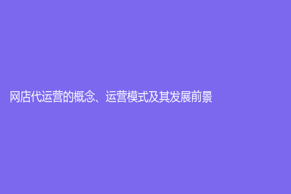 網(wǎng)店代運(yùn)營(yíng)的概念、運(yùn)營(yíng)模式及其發(fā)展前景