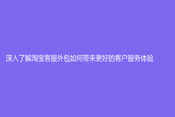 深入了解淘寶客服外包如何帶來更好的客戶服務體驗