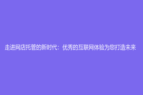 走進網(wǎng)店托管的新時代：優(yōu)秀的互聯(lián)網(wǎng)體驗為您打造未來