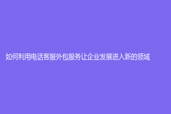 如何利用電話客服外包服務(wù)讓企業(yè)發(fā)展進(jìn)入新的領(lǐng)域?