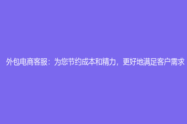 外包電商客服：為您節(jié)約成本和精力，更好地滿足客戶需求