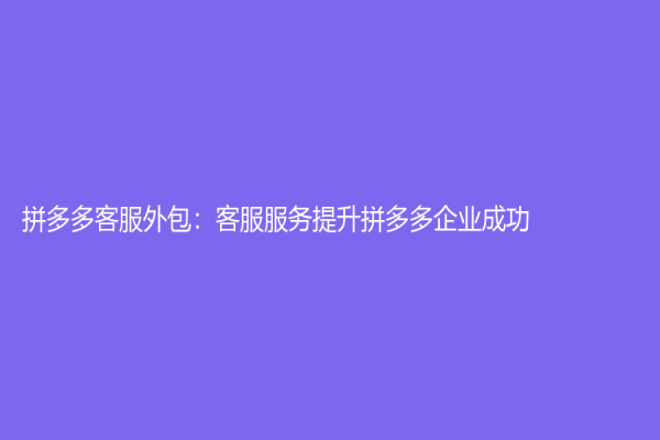 拼多多客服外包：客服服務提升拼多多企業成功