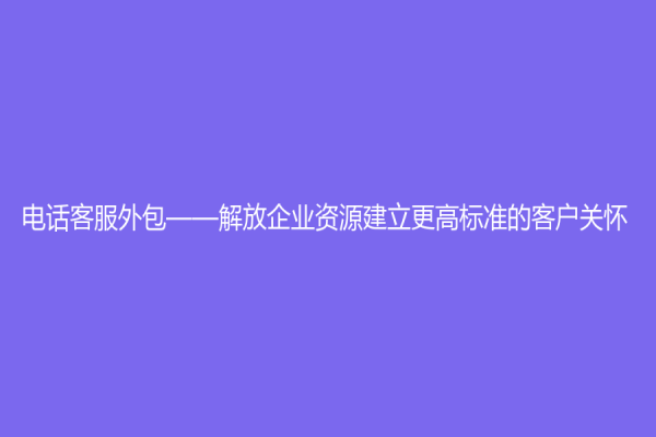 電話客服外包——解放企業(yè)資源建立更高標準的客戶關(guān)懷